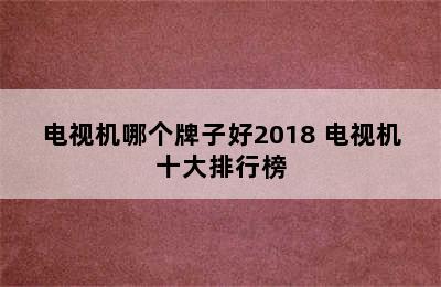 电视机哪个牌子好2018 电视机十大排行榜